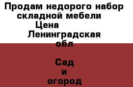 Продам недорого набор складной мебели  › Цена ­ 2 700 - Ленинградская обл. Сад и огород » Другое   . Ленинградская обл.